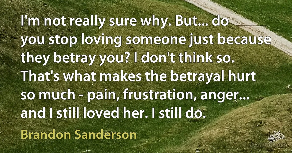 I'm not really sure why. But... do you stop loving someone just because they betray you? I don't think so. That's what makes the betrayal hurt so much - pain, frustration, anger... and I still loved her. I still do. (Brandon Sanderson)