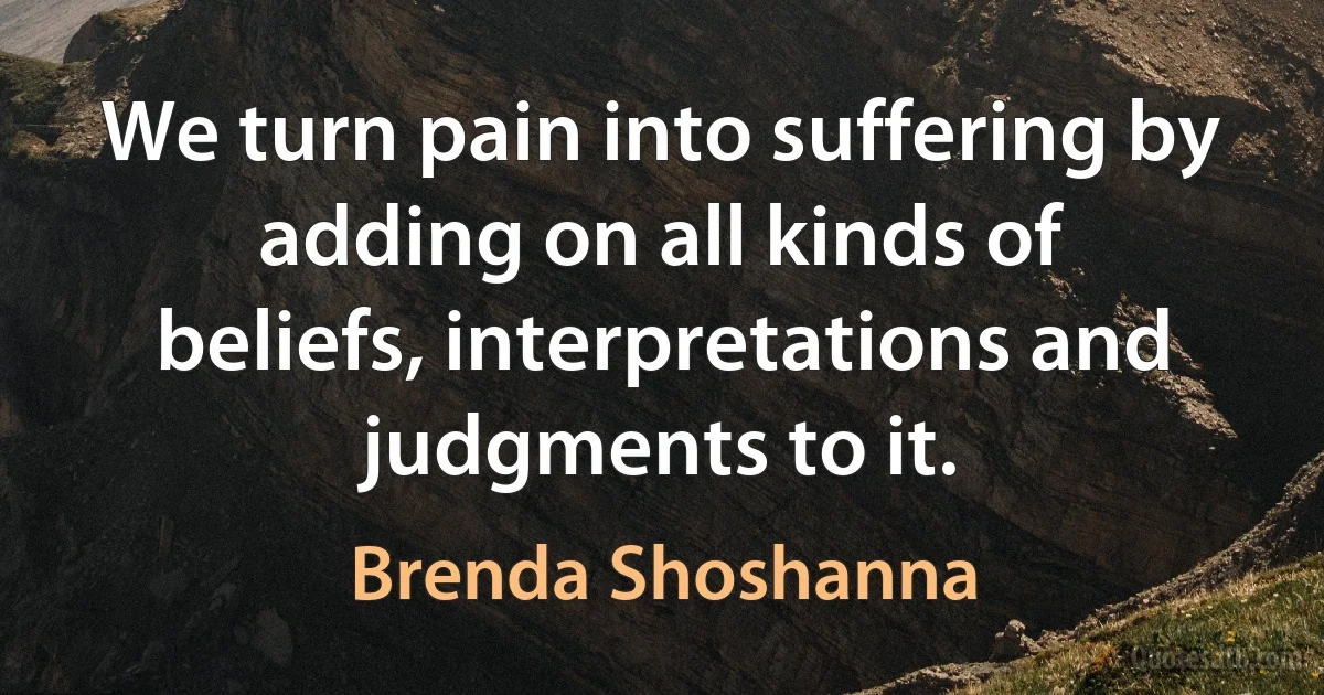 We turn pain into suffering by adding on all kinds of beliefs, interpretations and judgments to it. (Brenda Shoshanna)