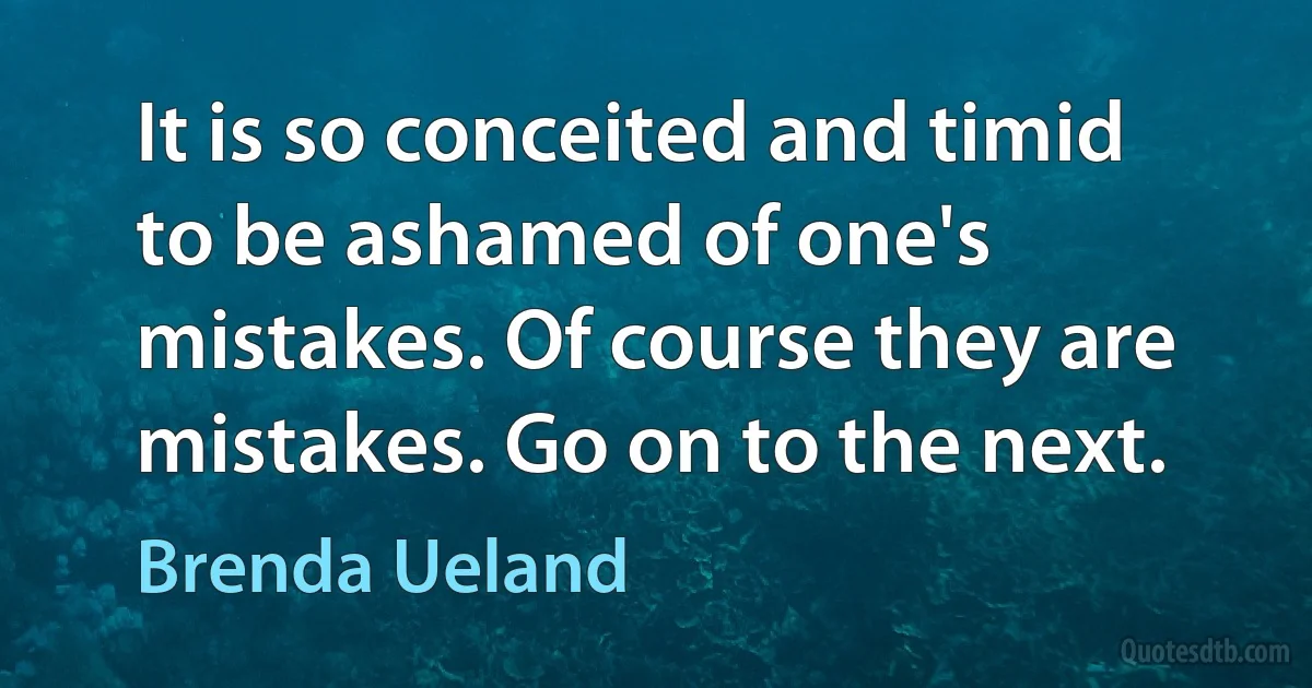 It is so conceited and timid to be ashamed of one's mistakes. Of course they are mistakes. Go on to the next. (Brenda Ueland)