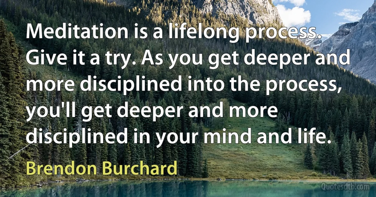 Meditation is a lifelong process. Give it a try. As you get deeper and more disciplined into the process, you'll get deeper and more disciplined in your mind and life. (Brendon Burchard)