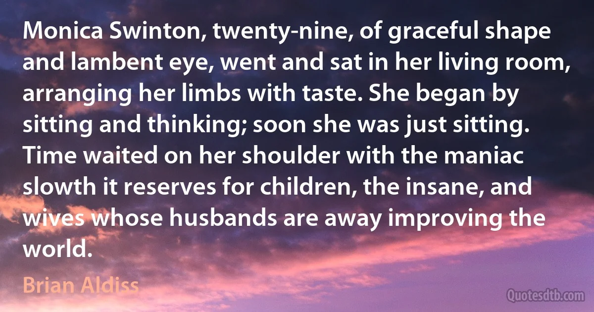 Monica Swinton, twenty-nine, of graceful shape and lambent eye, went and sat in her living room, arranging her limbs with taste. She began by sitting and thinking; soon she was just sitting. Time waited on her shoulder with the maniac slowth it reserves for children, the insane, and wives whose husbands are away improving the world. (Brian Aldiss)