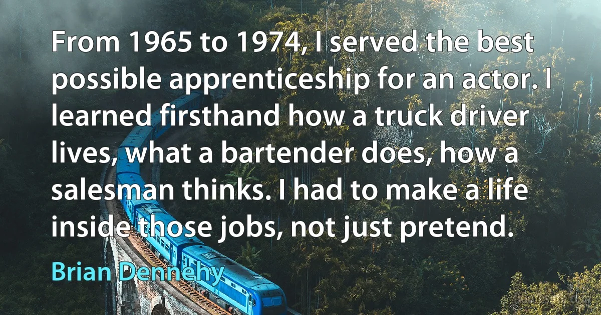 From 1965 to 1974, I served the best possible apprenticeship for an actor. I learned firsthand how a truck driver lives, what a bartender does, how a salesman thinks. I had to make a life inside those jobs, not just pretend. (Brian Dennehy)