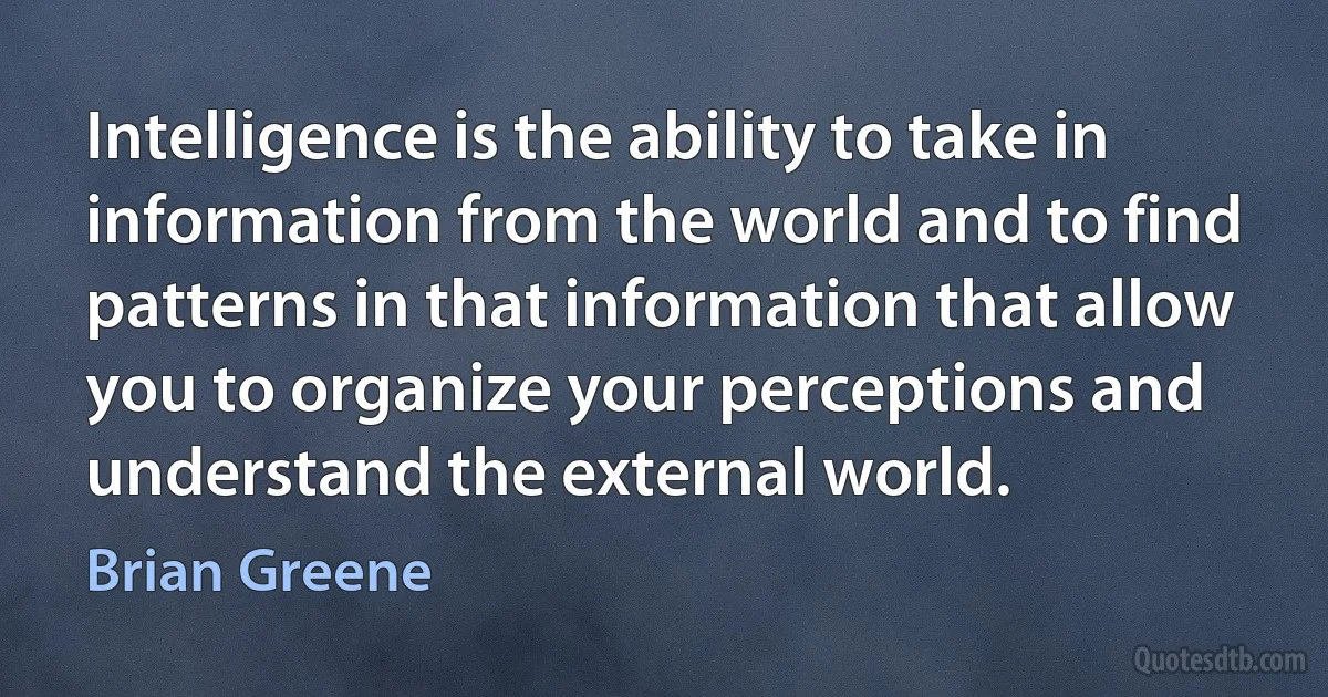 Intelligence is the ability to take in information from the world and to find patterns in that information that allow you to organize your perceptions and understand the external world. (Brian Greene)