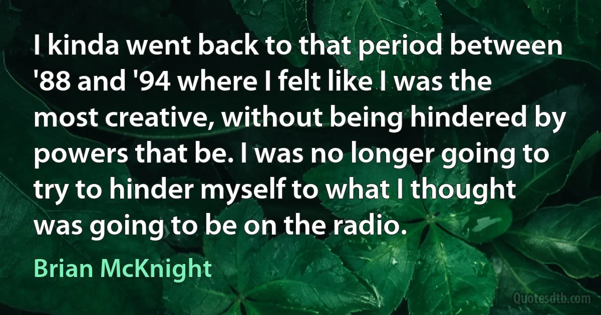 I kinda went back to that period between '88 and '94 where I felt like I was the most creative, without being hindered by powers that be. I was no longer going to try to hinder myself to what I thought was going to be on the radio. (Brian McKnight)