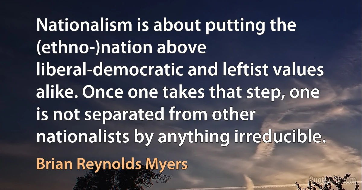 Nationalism is about putting the (ethno-)nation above liberal-democratic and leftist values alike. Once one takes that step, one is not separated from other nationalists by anything irreducible. (Brian Reynolds Myers)