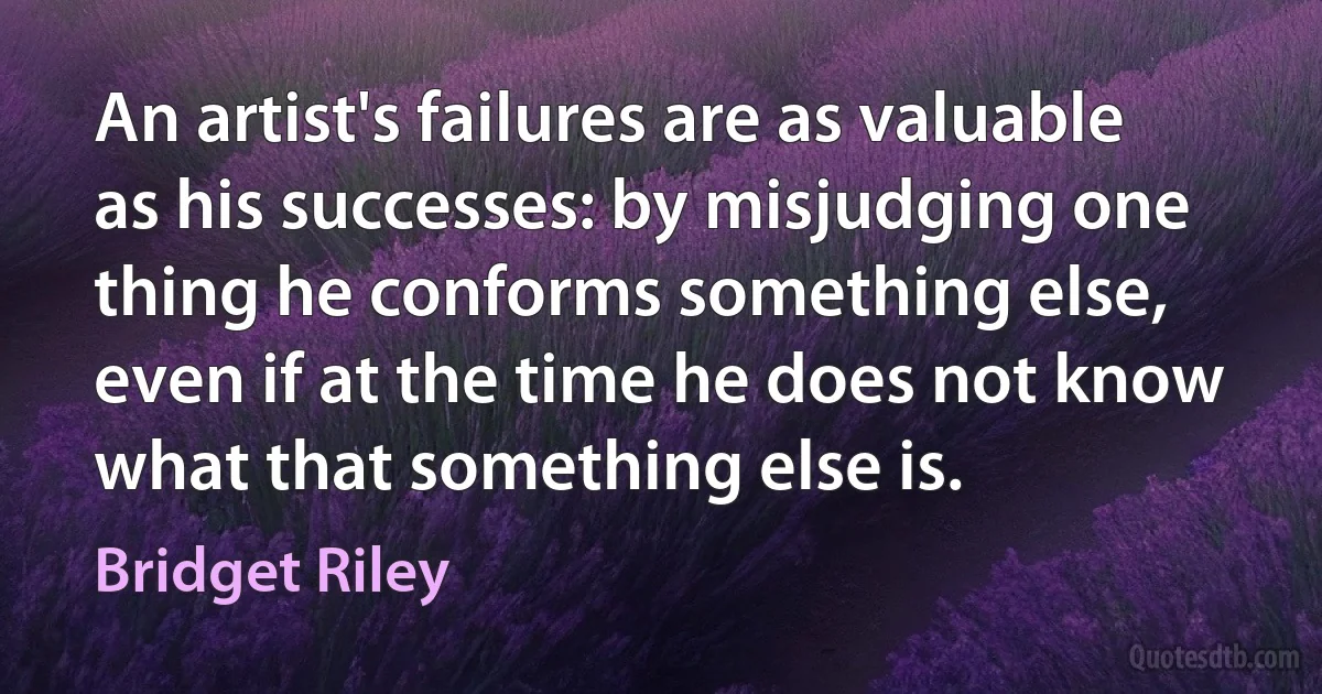 An artist's failures are as valuable as his successes: by misjudging one thing he conforms something else, even if at the time he does not know what that something else is. (Bridget Riley)