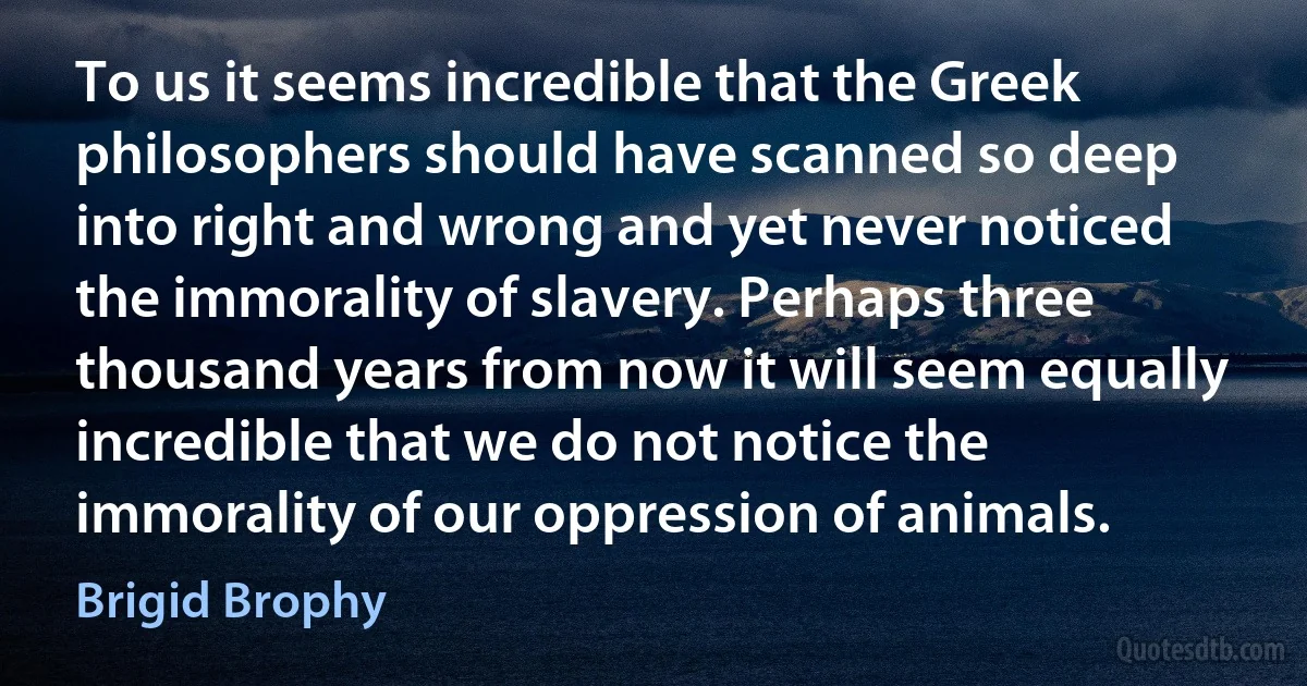 To us it seems incredible that the Greek philosophers should have scanned so deep into right and wrong and yet never noticed the immorality of slavery. Perhaps three thousand years from now it will seem equally incredible that we do not notice the immorality of our oppression of animals. (Brigid Brophy)