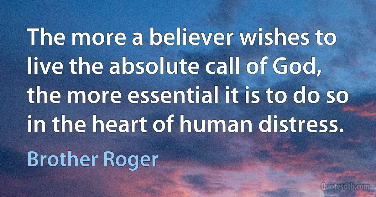 The more a believer wishes to live the absolute call of God, the more essential it is to do so in the heart of human distress. (Brother Roger)