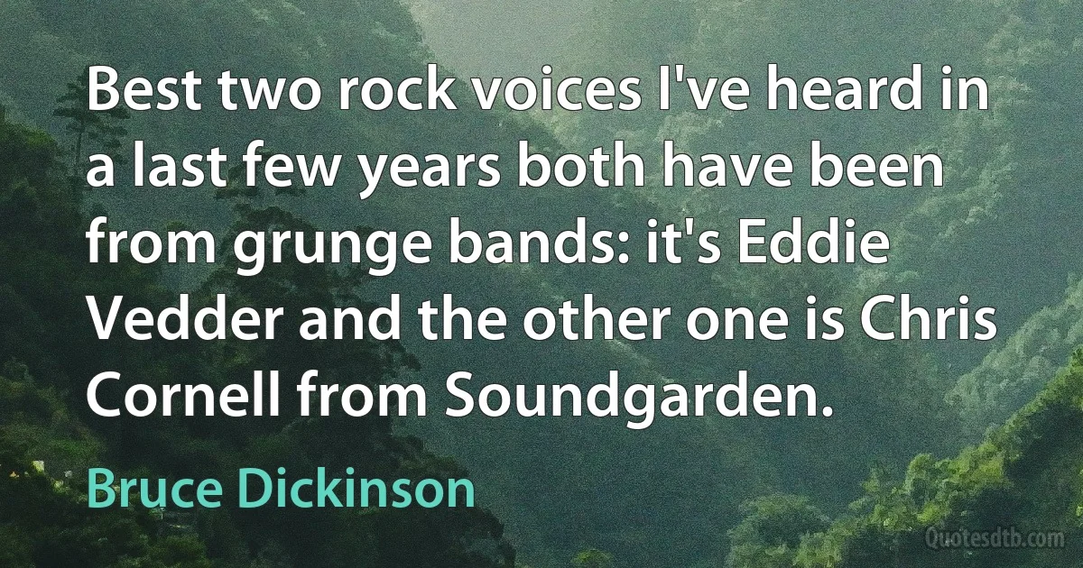 Best two rock voices I've heard in a last few years both have been from grunge bands: it's Eddie Vedder and the other one is Chris Cornell from Soundgarden. (Bruce Dickinson)