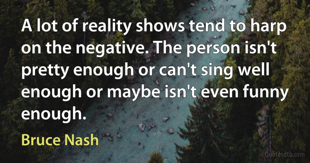 A lot of reality shows tend to harp on the negative. The person isn't pretty enough or can't sing well enough or maybe isn't even funny enough. (Bruce Nash)