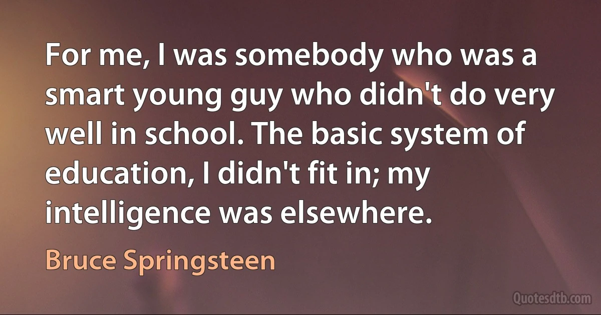 For me, I was somebody who was a smart young guy who didn't do very well in school. The basic system of education, I didn't fit in; my intelligence was elsewhere. (Bruce Springsteen)