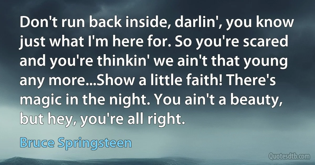 Don't run back inside, darlin', you know just what I'm here for. So you're scared and you're thinkin' we ain't that young any more...Show a little faith! There's magic in the night. You ain't a beauty, but hey, you're all right. (Bruce Springsteen)