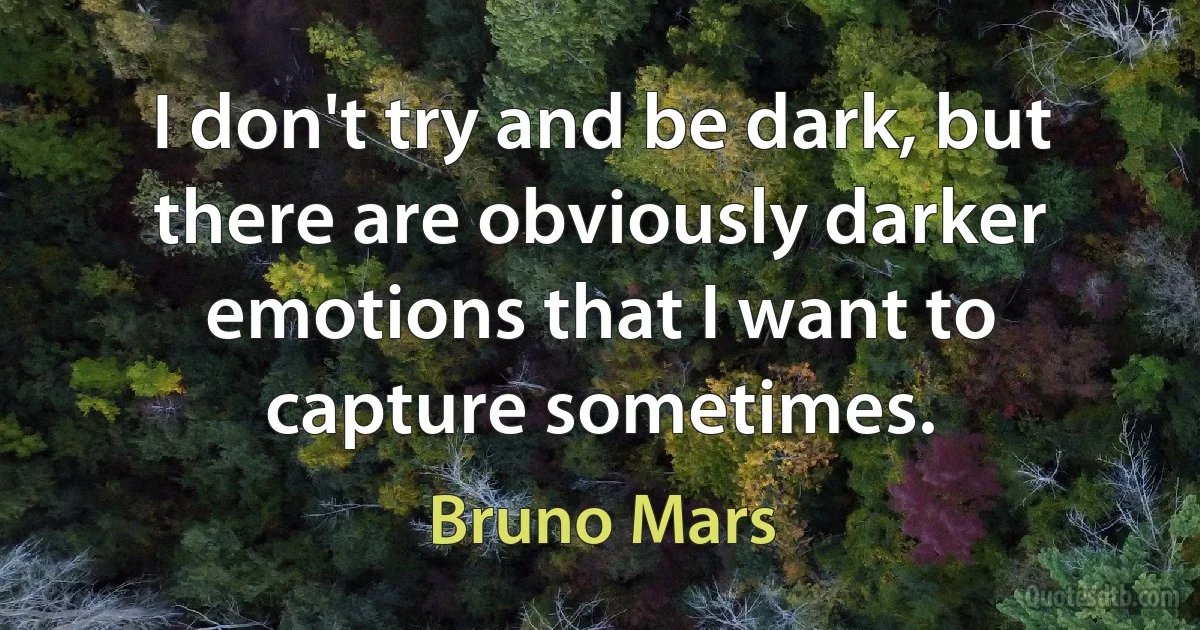 I don't try and be dark, but there are obviously darker emotions that I want to capture sometimes. (Bruno Mars)