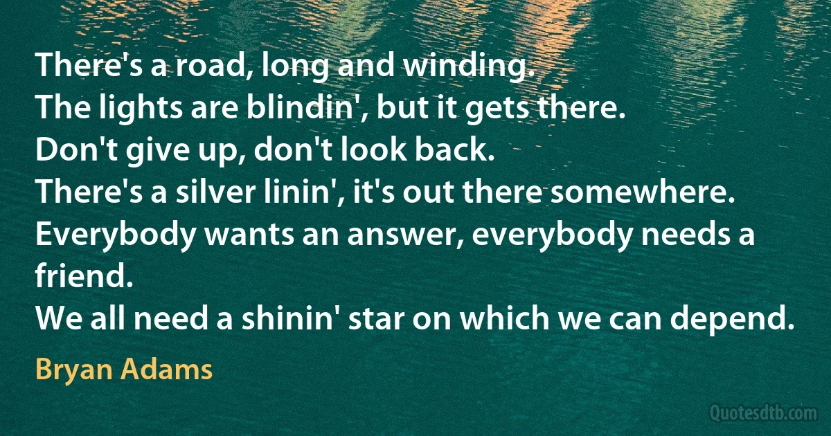 There's a road, long and winding.
The lights are blindin', but it gets there.
Don't give up, don't look back.
There's a silver linin', it's out there somewhere.
Everybody wants an answer, everybody needs a friend.
We all need a shinin' star on which we can depend. (Bryan Adams)