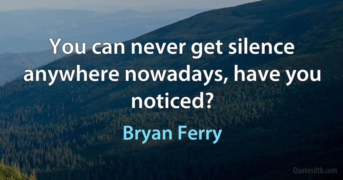 You can never get silence anywhere nowadays, have you noticed? (Bryan Ferry)