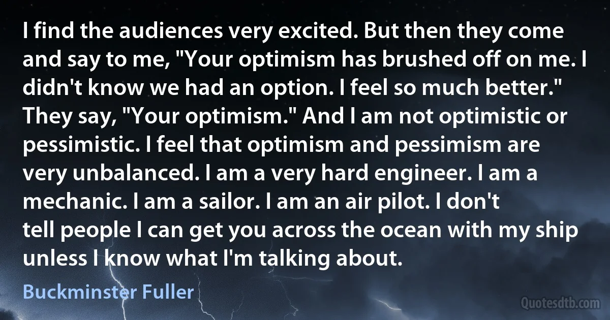 I find the audiences very excited. But then they come and say to me, "Your optimism has brushed off on me. I didn't know we had an option. I feel so much better." They say, "Your optimism." And I am not optimistic or pessimistic. I feel that optimism and pessimism are very unbalanced. I am a very hard engineer. I am a mechanic. I am a sailor. I am an air pilot. I don't tell people I can get you across the ocean with my ship unless I know what I'm talking about. (Buckminster Fuller)