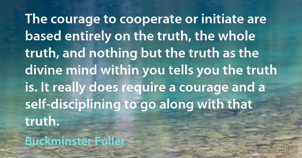 The courage to cooperate or initiate are based entirely on the truth, the whole truth, and nothing but the truth as the divine mind within you tells you the truth is. It really does require a courage and a self-disciplining to go along with that truth. (Buckminster Fuller)