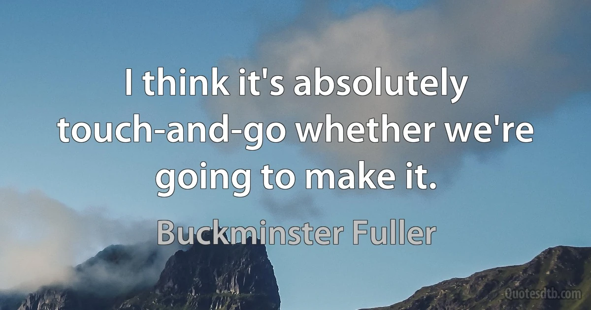 I think it's absolutely touch-and-go whether we're going to make it. (Buckminster Fuller)