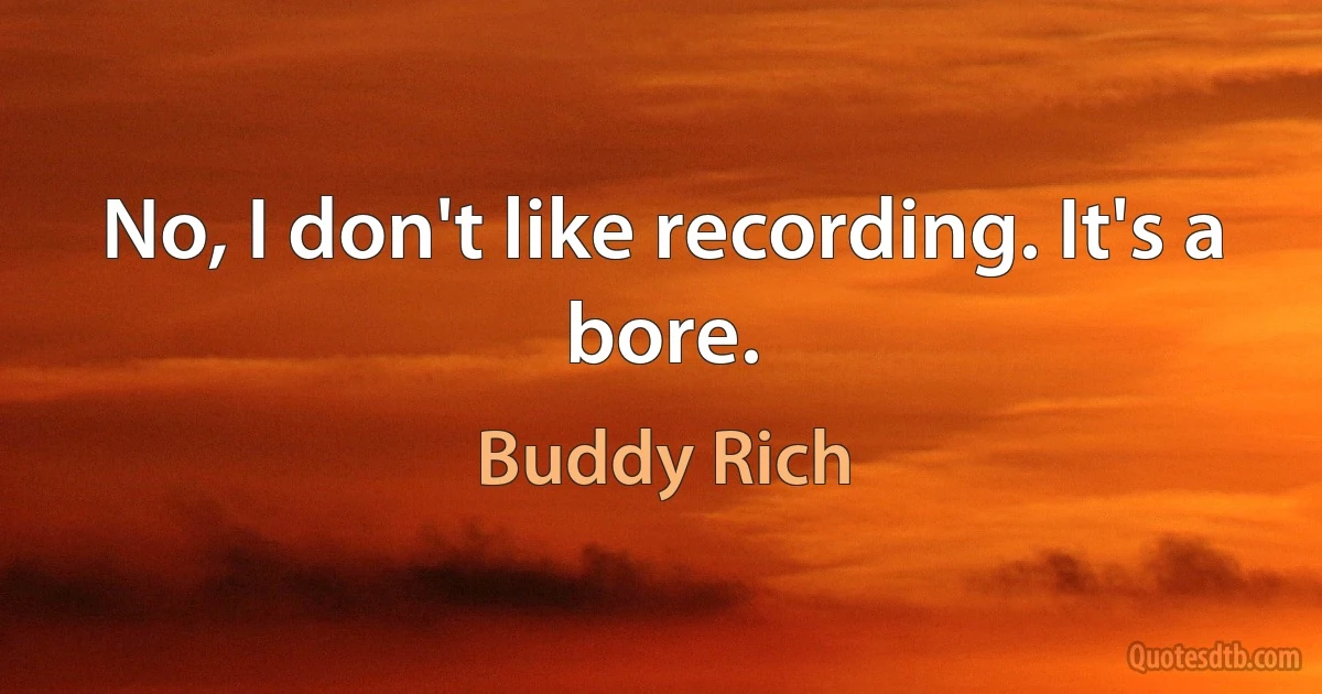 No, I don't like recording. It's a bore. (Buddy Rich)