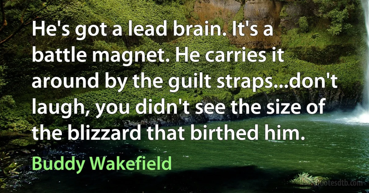 He's got a lead brain. It's a battle magnet. He carries it around by the guilt straps...don't laugh, you didn't see the size of the blizzard that birthed him. (Buddy Wakefield)