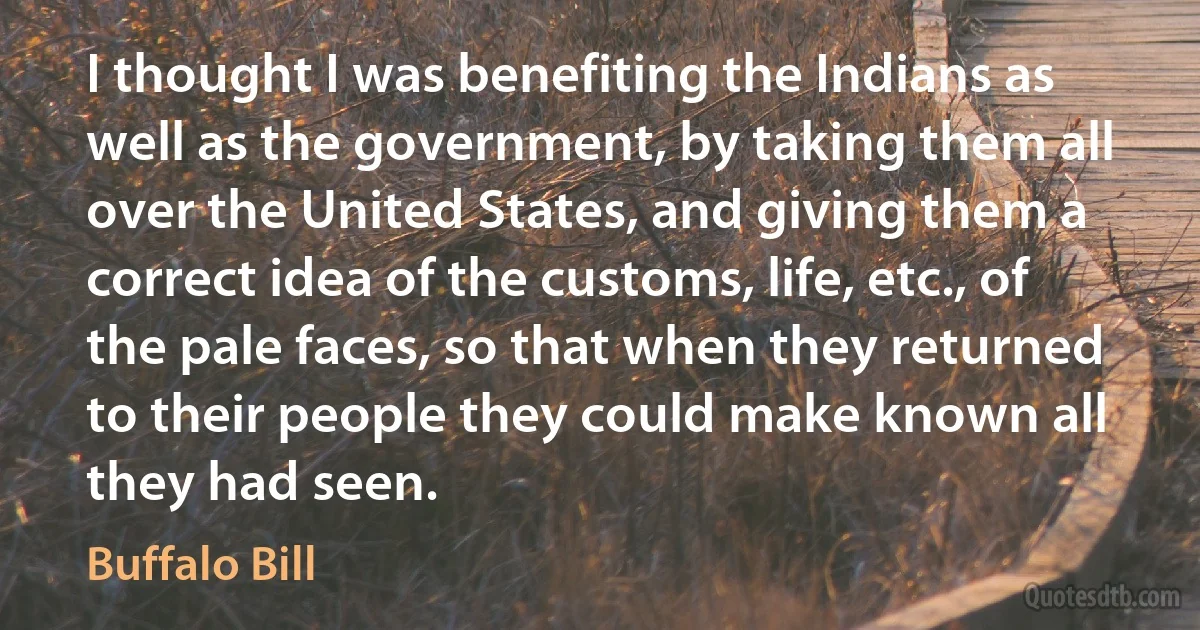 I thought I was benefiting the Indians as well as the government, by taking them all over the United States, and giving them a correct idea of the customs, life, etc., of the pale faces, so that when they returned to their people they could make known all they had seen. (Buffalo Bill)