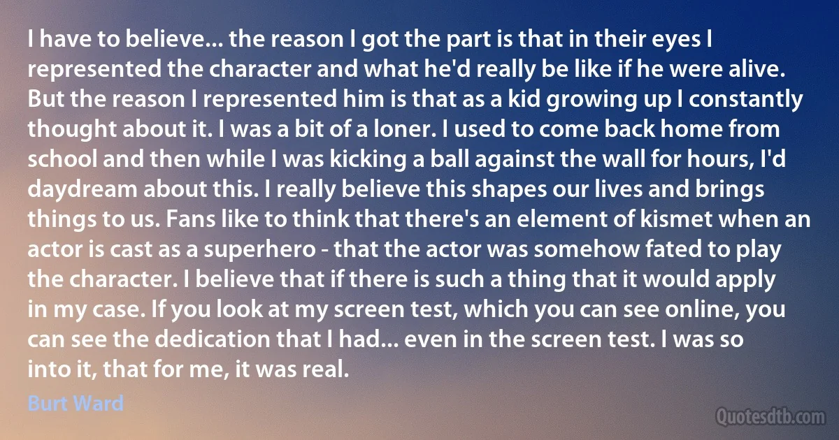 I have to believe... the reason I got the part is that in their eyes I represented the character and what he'd really be like if he were alive. But the reason I represented him is that as a kid growing up I constantly thought about it. I was a bit of a loner. I used to come back home from school and then while I was kicking a ball against the wall for hours, I'd daydream about this. I really believe this shapes our lives and brings things to us. Fans like to think that there's an element of kismet when an actor is cast as a superhero - that the actor was somehow fated to play the character. I believe that if there is such a thing that it would apply in my case. If you look at my screen test, which you can see online, you can see the dedication that I had... even in the screen test. I was so into it, that for me, it was real. (Burt Ward)