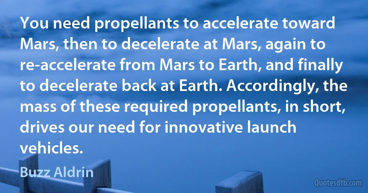 You need propellants to accelerate toward Mars, then to decelerate at Mars, again to re-accelerate from Mars to Earth, and finally to decelerate back at Earth. Accordingly, the mass of these required propellants, in short, drives our need for innovative launch vehicles. (Buzz Aldrin)