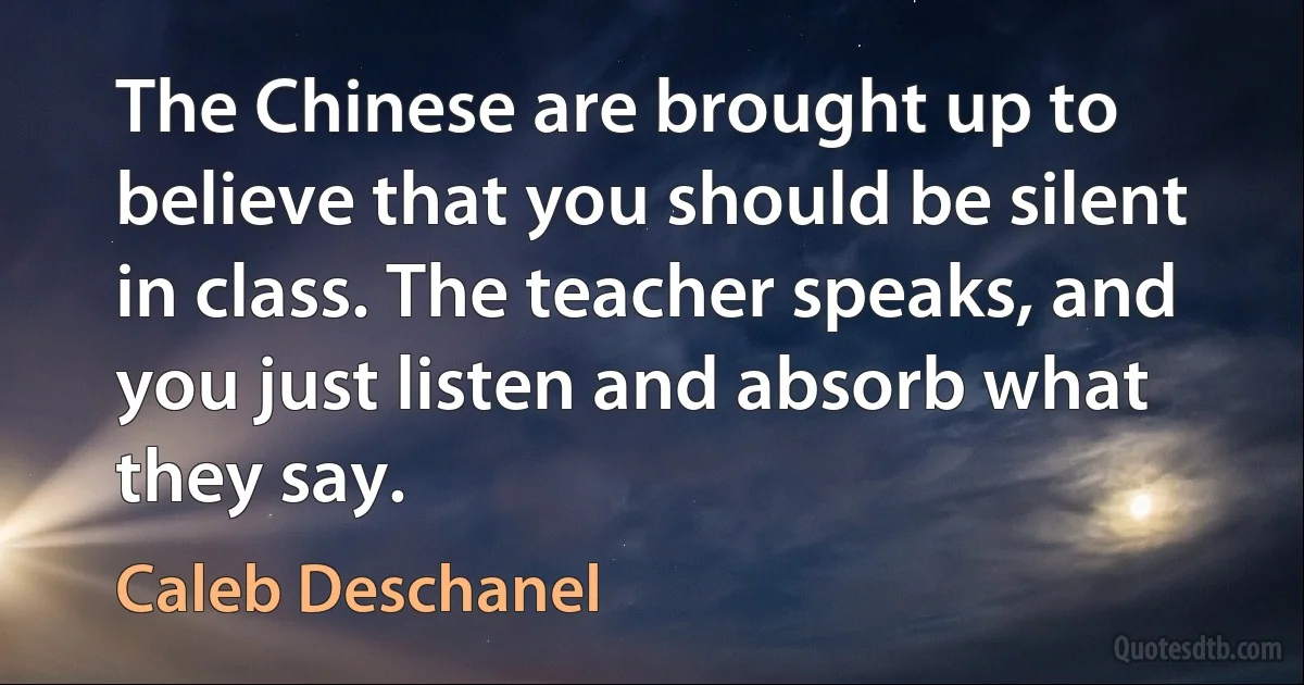 The Chinese are brought up to believe that you should be silent in class. The teacher speaks, and you just listen and absorb what they say. (Caleb Deschanel)