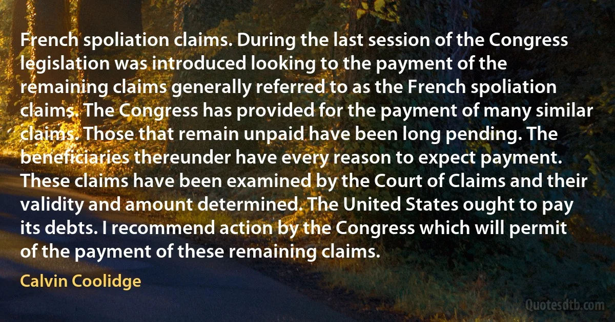 French spoliation claims. During the last session of the Congress legislation was introduced looking to the payment of the remaining claims generally referred to as the French spoliation claims. The Congress has provided for the payment of many similar claims. Those that remain unpaid have been long pending. The beneficiaries thereunder have every reason to expect payment. These claims have been examined by the Court of Claims and their validity and amount determined. The United States ought to pay its debts. I recommend action by the Congress which will permit of the payment of these remaining claims. (Calvin Coolidge)