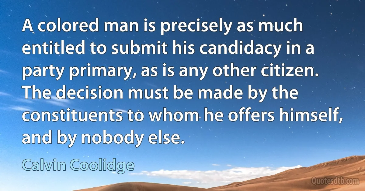 A colored man is precisely as much entitled to submit his candidacy in a party primary, as is any other citizen. The decision must be made by the constituents to whom he offers himself, and by nobody else. (Calvin Coolidge)