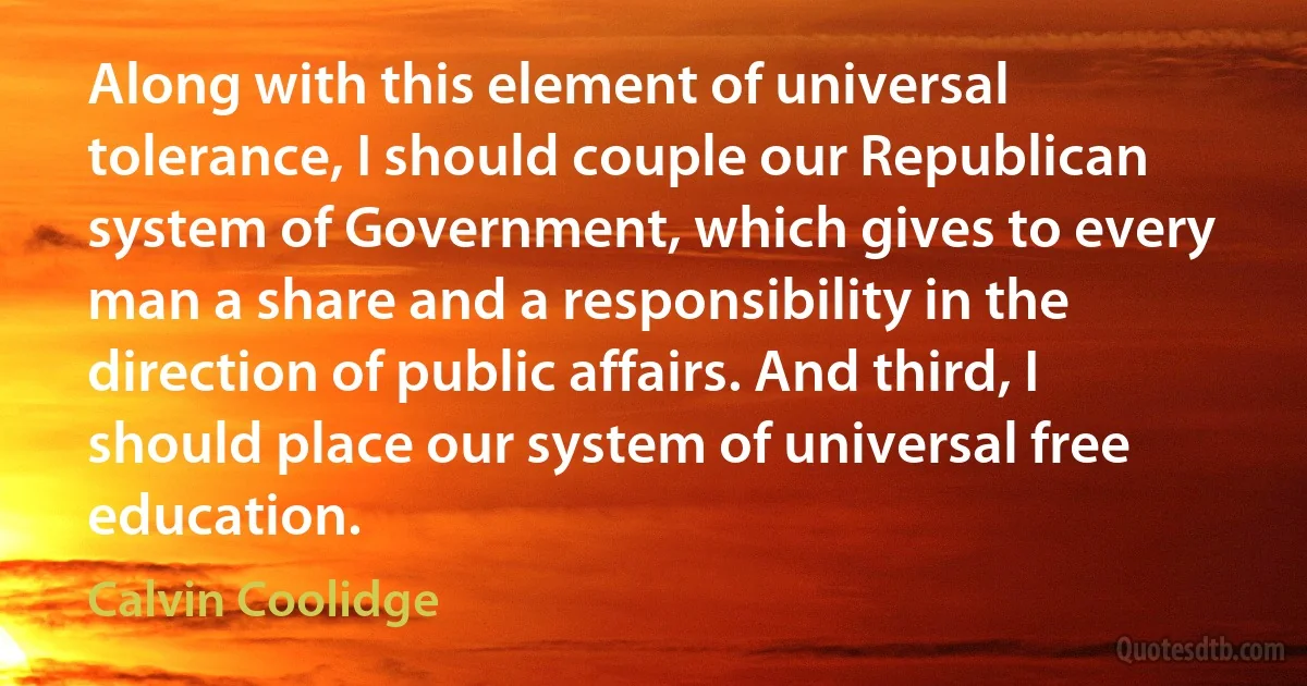 Along with this element of universal tolerance, I should couple our Republican system of Government, which gives to every man a share and a responsibility in the direction of public affairs. And third, I should place our system of universal free education. (Calvin Coolidge)