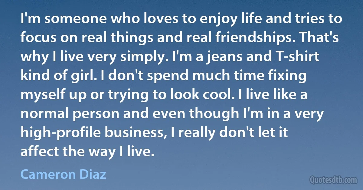 I'm someone who loves to enjoy life and tries to focus on real things and real friendships. That's why I live very simply. I'm a jeans and T-shirt kind of girl. I don't spend much time fixing myself up or trying to look cool. I live like a normal person and even though I'm in a very high-profile business, I really don't let it affect the way I live. (Cameron Diaz)