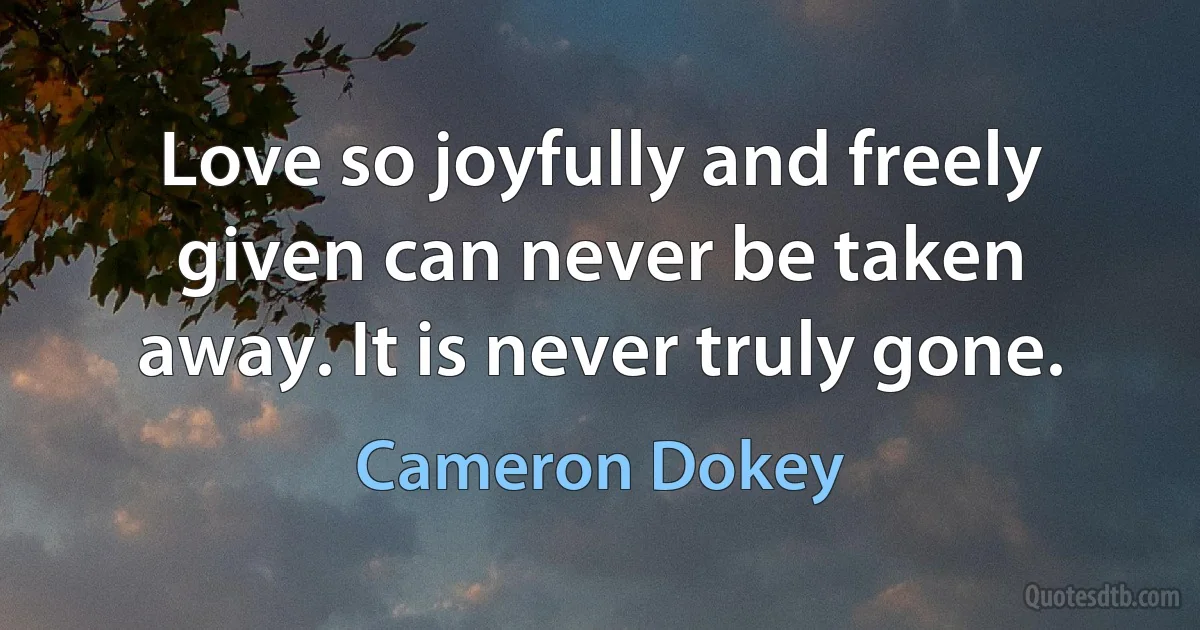 Love so joyfully and freely given can never be taken away. It is never truly gone. (Cameron Dokey)