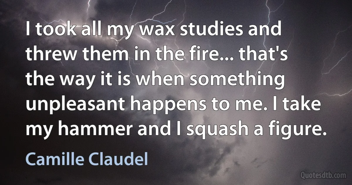 I took all my wax studies and threw them in the fire... that's the way it is when something unpleasant happens to me. I take my hammer and I squash a figure. (Camille Claudel)