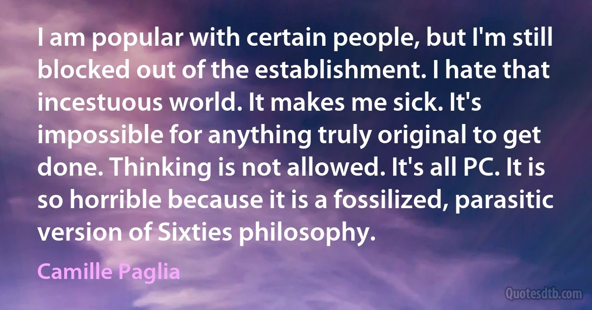 I am popular with certain people, but I'm still blocked out of the establishment. I hate that incestuous world. It makes me sick. It's impossible for anything truly original to get done. Thinking is not allowed. It's all PC. It is so horrible because it is a fossilized, parasitic version of Sixties philosophy. (Camille Paglia)