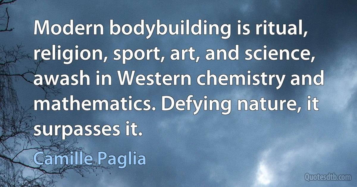 Modern bodybuilding is ritual, religion, sport, art, and science, awash in Western chemistry and mathematics. Defying nature, it surpasses it. (Camille Paglia)