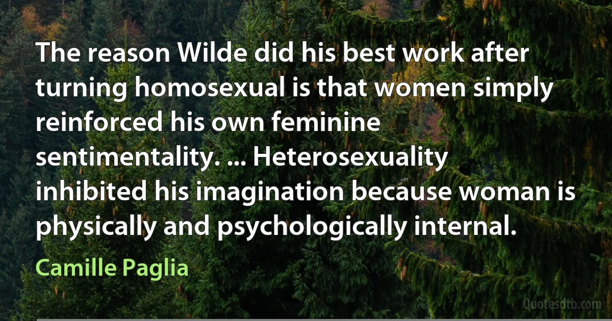 The reason Wilde did his best work after turning homosexual is that women simply reinforced his own feminine sentimentality. ... Heterosexuality inhibited his imagination because woman is physically and psychologically internal. (Camille Paglia)