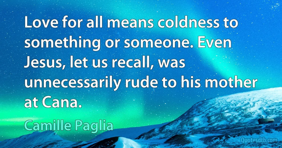 Love for all means coldness to something or someone. Even Jesus, let us recall, was unnecessarily rude to his mother at Cana. (Camille Paglia)