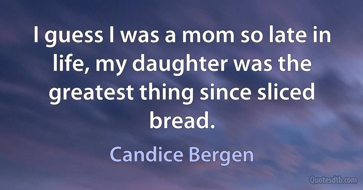 I guess I was a mom so late in life, my daughter was the greatest thing since sliced bread. (Candice Bergen)