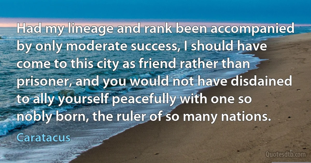 Had my lineage and rank been accompanied by only moderate success, I should have come to this city as friend rather than prisoner, and you would not have disdained to ally yourself peacefully with one so nobly born, the ruler of so many nations. (Caratacus)