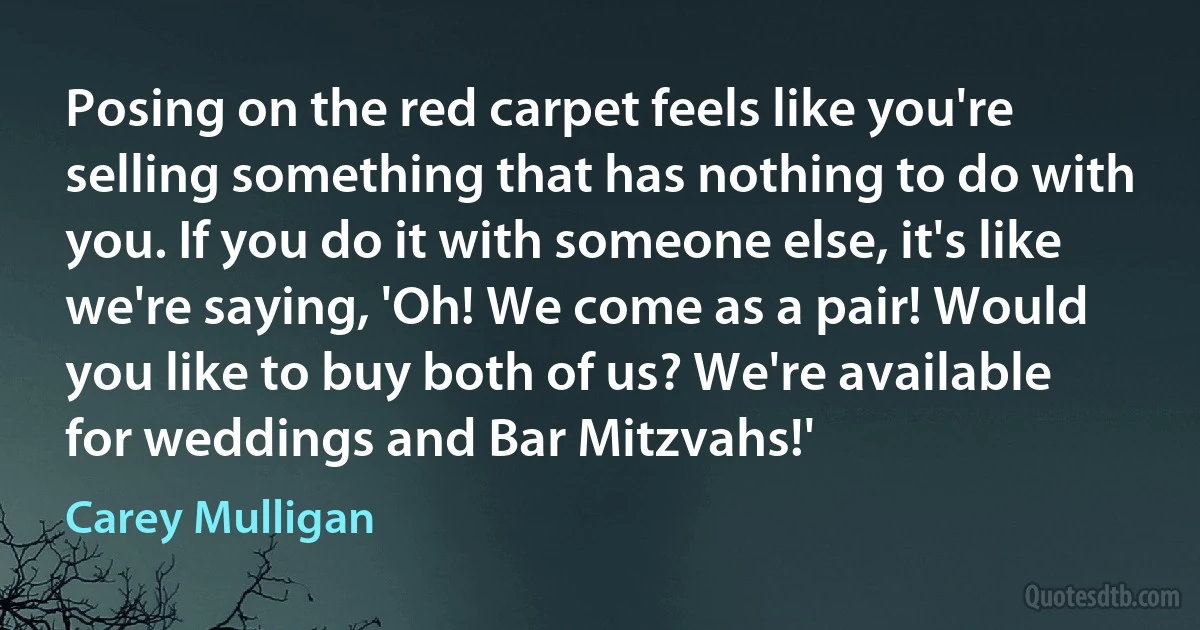 Posing on the red carpet feels like you're selling something that has nothing to do with you. If you do it with someone else, it's like we're saying, 'Oh! We come as a pair! Would you like to buy both of us? We're available for weddings and Bar Mitzvahs!' (Carey Mulligan)