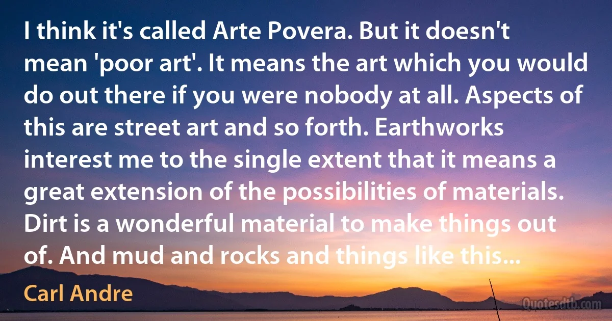 I think it's called Arte Povera. But it doesn't mean 'poor art'. It means the art which you would do out there if you were nobody at all. Aspects of this are street art and so forth. Earthworks interest me to the single extent that it means a great extension of the possibilities of materials. Dirt is a wonderful material to make things out of. And mud and rocks and things like this... (Carl Andre)