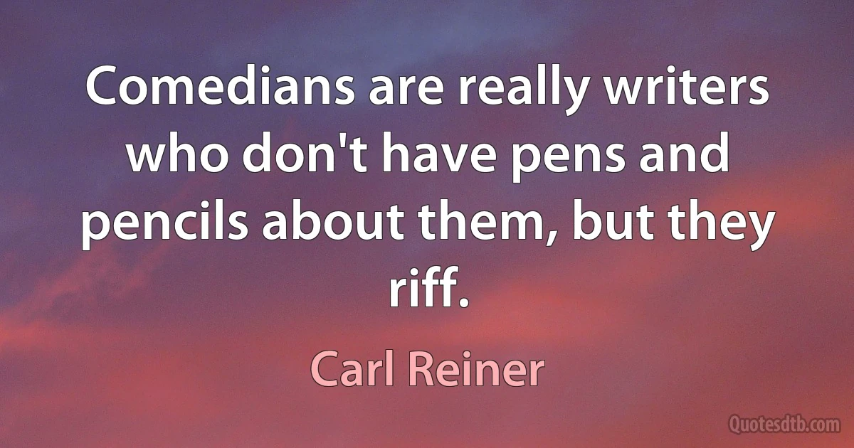 Comedians are really writers who don't have pens and pencils about them, but they riff. (Carl Reiner)