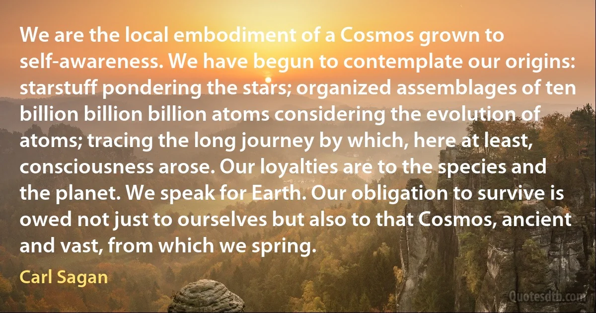 We are the local embodiment of a Cosmos grown to self-awareness. We have begun to contemplate our origins: starstuff pondering the stars; organized assemblages of ten billion billion billion atoms considering the evolution of atoms; tracing the long journey by which, here at least, consciousness arose. Our loyalties are to the species and the planet. We speak for Earth. Our obligation to survive is owed not just to ourselves but also to that Cosmos, ancient and vast, from which we spring. (Carl Sagan)