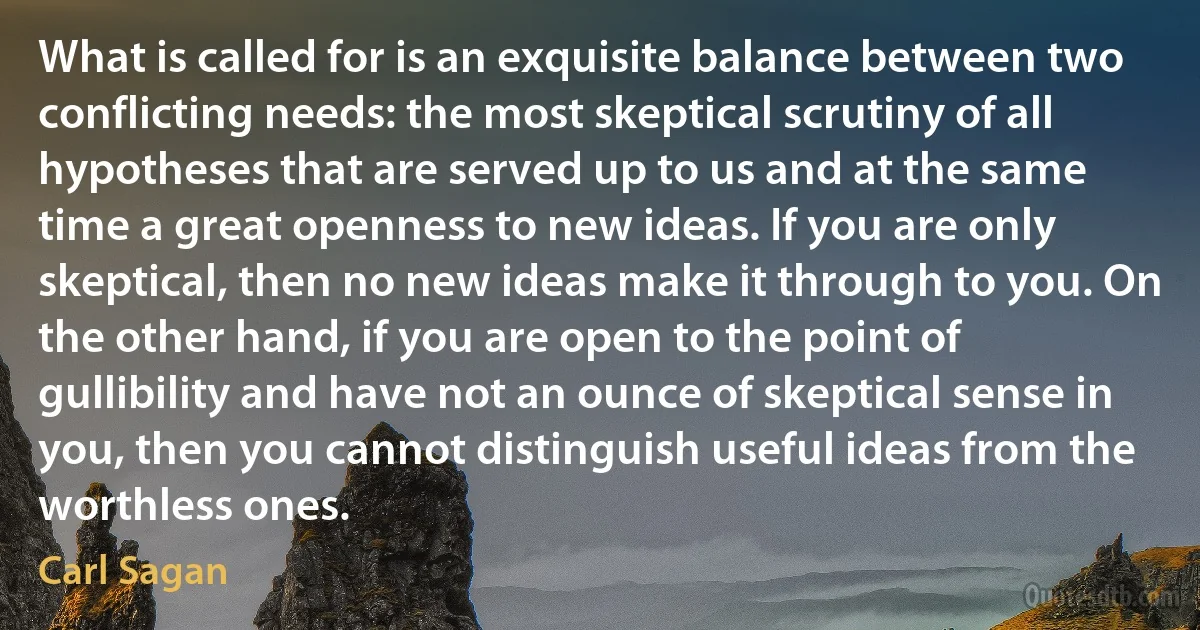 What is called for is an exquisite balance between two conflicting needs: the most skeptical scrutiny of all hypotheses that are served up to us and at the same time a great openness to new ideas. If you are only skeptical, then no new ideas make it through to you. On the other hand, if you are open to the point of gullibility and have not an ounce of skeptical sense in you, then you cannot distinguish useful ideas from the worthless ones. (Carl Sagan)