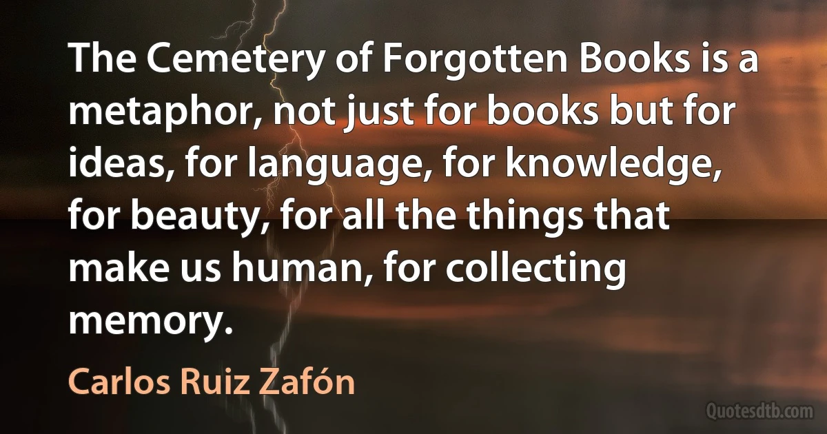 The Cemetery of Forgotten Books is a metaphor, not just for books but for ideas, for language, for knowledge, for beauty, for all the things that make us human, for collecting memory. (Carlos Ruiz Zafón)