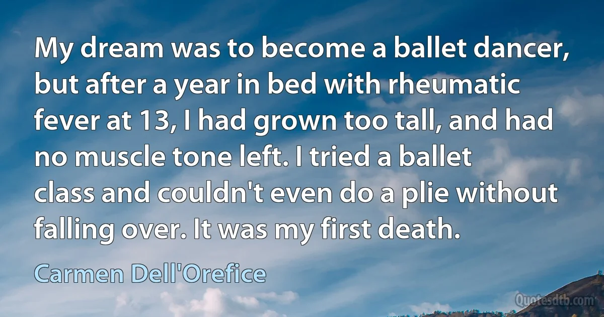 My dream was to become a ballet dancer, but after a year in bed with rheumatic fever at 13, I had grown too tall, and had no muscle tone left. I tried a ballet class and couldn't even do a plie without falling over. It was my first death. (Carmen Dell'Orefice)