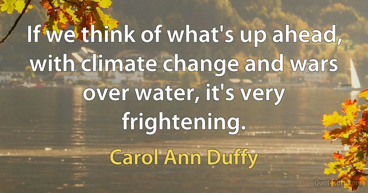 If we think of what's up ahead, with climate change and wars over water, it's very frightening. (Carol Ann Duffy)