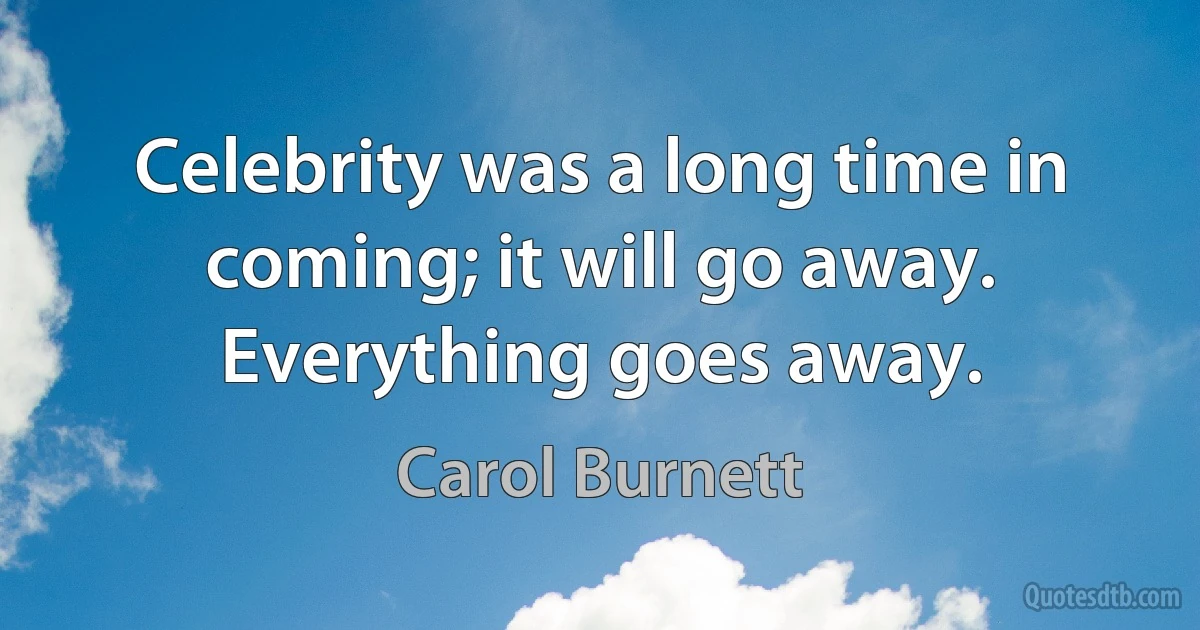 Celebrity was a long time in coming; it will go away. Everything goes away. (Carol Burnett)