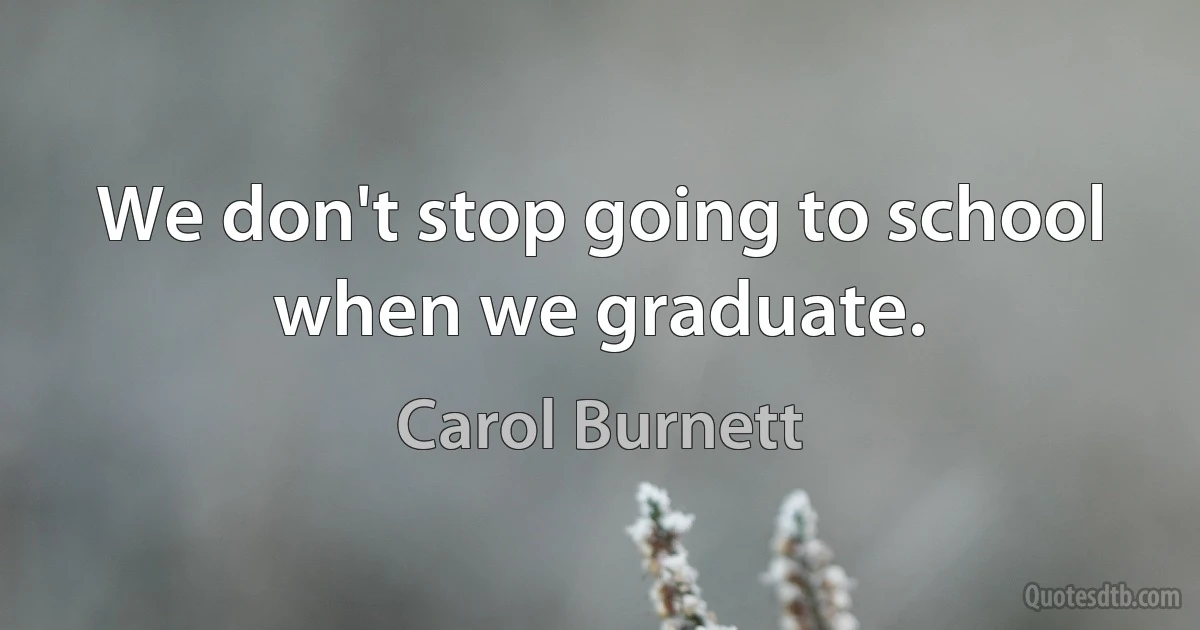 We don't stop going to school when we graduate. (Carol Burnett)